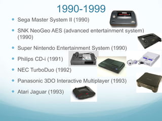 1990-1999
 Sega Master System II (1990)
 SNK NeoGeo AES (advanced entertainment system)
  (1990)

 Super Nintendo Entertainment System (1990)
 Philips CD-i (1991)
 NEC TurboDuo (1992)
 Panasonic 3DO Interactive Multiplayer (1993)
 Atari Jaguar (1993)
 