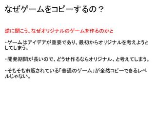 なぜゲームをコピーするの？

逆に聞こう、なぜオリジナルのゲームを作るのかと

・ゲームはアイデアが重要であり、最初からオリジナルを考えようと
してしまう。

・開発期間が長いので、どうせ作るならオリジナル、と考えてしまう。

・そもそも市販されている「普通のゲーム」が全然コピーできるレベ
ルじゃない。
 