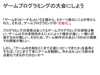 ゲームプログラミングの大会にしよう

「ゲームをコピーする」という主題から、もう一つ面白いことが考えら
れた。それは、ゲームプログラミングの「点数化」。

プログラミングの資格はあってもゲームプログラミングの資格は無
い。ゲームはその多様性ゆえに人によって嗜好が違い、一概に評
価するのが難しい。そのため、ゲーム制作の大会というのは小規模
での開催が難しい。

しかし、「ゲームの仕様をどこまで正確にコピーできたか」を基準と
すれば、「どこまで丁寧にゲームを観察し、作れるか」という部分を
点数化できるのではないか？
 