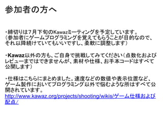 参加者の方へ

・締切りは７月下旬のKawazミーティングを予定しています。
（参加者にゲームプログラミングを覚えてもらうことが目的なので、
それ以降続けていてもいいですし、柔軟に調整します）

・Kawaz以外の方も、ご自身で挑戦してみてください（点数化および
レビューまではできませんが、素材や仕様、お手本コードはすべて
公開します）

・仕様はこちらにまとめました。速度などの数値や表示位置など、
ゲーム製作においてプログラミング以外で悩むような所はすべて公
開されています。
http://www.kawaz.org/projects/shooting/wikis/ゲーム仕様および
配点/
 