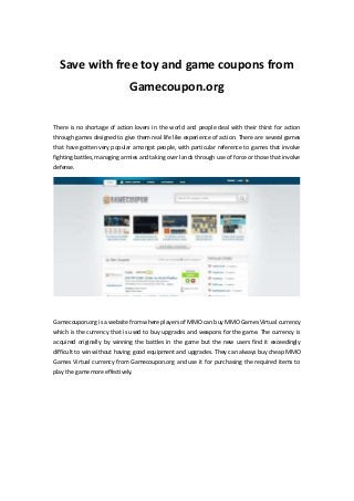 Save with free toy and game coupons from
Gamecoupon.org
There is no shortage of action lovers in the world and people deal with their thirst for action
through games designed to give them real life like experience of action. There are several games
that have gotten very popular amongst people, with particular reference to games that involve
fighting battles, managing armies and taking over lands through use of force or those that involve
defense.
Gamecoupon.org is a website from where players of MMO can buy MMO Games Virtual currency
which is the currency that is used to buy upgrades and weapons for the game. The currency is
acquired originally by winning the battles in the game but the new users find it exceedingly
difficult to win without having good equipment and upgrades. They can always buy cheap MMO
Games Virtual currency from Gamecoupon.org and use it for purchasing the required items to
play the gamemore effectively.
 