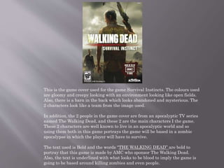 This is the game cover used for the game Survival Instincts. The colours used
are gloomy and creepy looking with an environment looking like open fields.
Also, there is a barn in the back which looks abandoned and mysterious. The
2 characters look like a team from the image used.
In addition, the 2 people in the game cover are from an apocalyptic TV series
named The Walking Dead, and these 2 are the main characters I the game.
These 2 characters are well known to live in an apocalyptic world and so
using them both in this game portrays the game will be based in a zombie
apocalypse in which the player will have to survive.
The text used is Bold and the words “THE WALKING DEAD” are bold to
portray that this game is made by AMC who sponsor The Walking Dead.
Also, the text is underlined with what looks to be blood to imply the game is
going to be based around killing zombies and even people.
 
