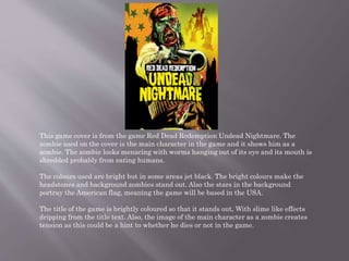 This game cover is from the game Red Dead Redemption Undead Nightmare. The
zombie used on the cover is the main character in the game and it shows him as a
zombie. The zombie looks menacing with worms hanging out of its eye and its mouth is
shredded probably from eating humans.
The colours used are bright but in some areas jet black. The bright colours make the
headstones and background zombies stand out. Also the stars in the background
portray the American flag, meaning the game will be based in the USA.
The title of the game is brightly coloured so that it stands out, With slime like effects
dripping from the title text. Also, the image of the main character as a zombie creates
tension as this could be a hint to whether he dies or not in the game.
 