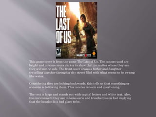 This game cover is from the game The Last of Us. The colours used are
bright and in some areas darker to show that no matter where they are
they will not be safe. The front cover shows a father and daughter
travelling together through a city street filed with what seems to be swamp
like water.
Considering they are looking backwards, this tells us that something or
someone is following them. This creates tension and questioning.
The text is large and stands out with capital letters and white text. Also,
the environment they are in looks eerie and treacherous on foot implying
that the location is a bad place to be.
 