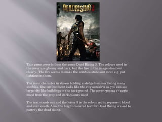This game cover is from the game Dead Rising 3. The colours used in
the cover are gloomy and dark, but the fire in the image stand out
clearly. The fire seems to make the zombies stand out more e.g. put
lighting on them.
The main character in shown holding a sledge hammer facing many
zombies. The environment looks like the city outskirts as you can see
large city like buildings in the background. The cover creates an eerie
mood from the grey and dark colours used
The text stands out and the letter 3 is the colour red to represent blood
and even death. Also, the bright coloured text for Dead Rising is used to
portray the dead rising.
 