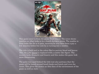 This game cover is from the game Dead Island. The cover shows
zombies on what looks to be a beach during a storm. The zombie in
front looks like he is in pain, meaning he may have been a guy a
few minutes before but now he is turning into a zombie.
The title is bold and in the colour Red to portray blood and horror.
Also, the I for Island is replaced with a zombie like figure. The
scenery looks dramatic and bizarre and this makes the game look
more threatening.
The palm tree used behind the title text also portrays that the
game will be based around beach lands and hotels and even the
ocean. This gives the viewer an idea then of the environment of the
game as well as style.
 