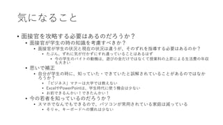 気になること
• 面接官を攻略する必要はあるのだろうか？
• 面接官が学生の時の知識を考慮すべきか？
• 面接官が学生の状況と現在の状況は違うが、そのずれを指導する必要はあるのか？
• たぶん、ずれに気が付かずにすれ違っていることはあるはず
• 今の学生のバイトの動機は、遊びの金だけではなくて授業料の上昇による生活費の年収
も大きい
• 思いで補正
• 自分が学生の時に、知っていた・できていたと誤解されていることがあるのではなか
ろうか？
• 「ビジネス」マナーは大学では教えない
• ExcelやPowerPointは、学生時代に使う機会は少ない
• お前できるんかい！できたんかい！
• 今の若者を知っているのだろうか？
• スマホでなんでもできるので、パソコンが常用されている家庭は減っている
• そりゃ、キーボードへの慣れは少ない
 