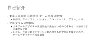 自己紹介
• 東京工芸大学 芸術学部 ゲーム学科 准教授
• 以前は、タムソフト、バンダイナムコ（ナムコ）、グリー、セガ
• プログラム分野担当
• ガチゲームデザイナー育成は他の先生がいるのでそちらにお任せでき
る幸せな立場
• しかし、企画分野やデザイン分野の学生も研究室に配属するので、
ゲームデザイナー育成は重要
 