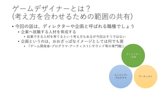 ゲームデザイナーとは？
(考え方を合わせるための範囲の共有)
• 今回の話は、ディレクターや企画と呼ばれる職種でしょう
• 企業へ就職する人材を育成する
• 起業できる人材を育てるという考え方もあるが今回はそうではない
• 企画というのは、おおざっぱなイメージとしては何でも屋
• 「ゲーム開発者-プログラマ-アーティスト(-サウンド等の専門職)」
ディレクター
/企画
エンジニア/
プログラマ
アーティスト
 