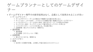 ゲームプランナーとしてのゲームデザイ
ナー
• ゲームデザイナー専門での新卒採用はなく、企画として採用されることが多い
• ゲームプランナー
• ゲームデザイナー：ゲームの面白さや継続する仕組みを考える人
• ディレクター（スマホ的）：マネタイズや運営が強く意識されるゲームデザイナー
• レベルデザイナー：ゲーム内の小単位（例えばステージ）での遊び方の設計
• キャラクター設計：キャラゲーにおいて魅力的なキャラクターを考える
• シナリオライター：シナリオを考える。外注度が高い
• 品質管理：受入テストをする・管理する
• 進捗管理
• 進捗管理
• 社外調整（スケジュール・予算）
• 品質管理
• 受入テストをする・管理する
• スクリプター
• 営業
• 社内外への営業や折衝、人材探しや協力会社とのコネクション
 