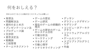 何をおしえる？
• 発想法
• 問題解決法
• 資料のまとめ方
• プレゼンテーション法
• プロデュース論
• 交渉術
• 意思決定法
• 組織論
• 工程管理
• チームマネジメント
• ゲームの歴史
• ゲーム研究
• 現在のゲームの俯瞰的
視点
• ゲームの歴史のゲーム
のシステム分析
• 行動分析法
• マーケティング
• マネタイズ
• 行動心理学
• シナリオライティング
• デッサン
• グラフィックデザイン
• モデリング
• コンピュータアーキテ
クチャ
• ソフトウェアアルゴリ
ズム
• ゲームエンジン
• スプリプトプログラミ
ング
• 作曲
求められそうなことは幅が広くカリキュラムは難しい
 