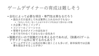 ゲームデザイナーの育成は難しそう
• 会社によって必要な項目・専門性は異なるだろう
• 面白さだけ追求してれば業界に入れるわけでもない
• 「おもしろさ」をいう人はマネタイズをあまり言わない印象
• 大企業 / 中小 / インディ
• コンソール / ソーシャル
• 管理するのがメインの会社あり
• 全てを行わなくてはならない会社あり
• 職種が広いので就職だけを考えるのであれば、(狭義の)ゲーム
デザイナー以外に育てるのもあり？
• ゲームデザイナー以外の仕事に就くことも多いが、新卒採用では企画
書を提出させることが多い
 