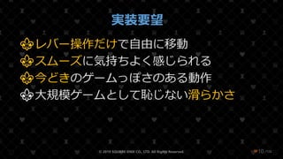 /108
実装要望
⚜レバー操作だけで自由に移動
⚜スムーズに気持ちよく感じられる
⚜今どきのゲームっぽさのある動作
⚜大規模ゲームとして恥じない滑らかさ
© 2019 SQUARE ENIX CO., LTD. All Rights Reserved. ❤10
 