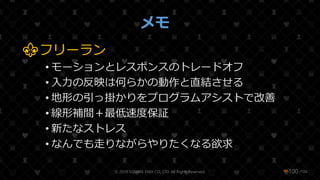 /108
メモ
⚜フリーラン
• モーションとレスポンスのトレードオフ
• 入力の反映は何らかの動作と直結させる
• 地形の引っ掛かりをプログラムアシストで改善
• 線形補間＋最低速度保証
• 新たなストレス
• なんでも走りながらやりたくなる欲求
© 2019 SQUARE ENIX CO., LTD. All Rights Reserved. ❤100
 