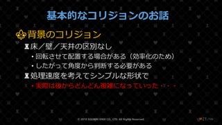 /108
基本的なコリジョンのお話
⚜背景のコリジョン
♜床／壁／天井の区別なし
• 回転させて配置する場合がある（効率化のため）
• したがって角度から判断する必要がある
♜処理速度を考えてシンプルな形状で
• 実際は後からどんどん複雑になっていった・・・
© 2019 SQUARE ENIX CO., LTD. All Rights Reserved. ❤21
 