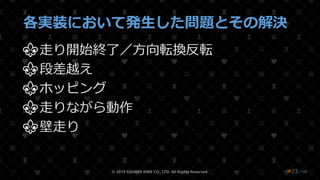 /108
各実装において発生した問題とその解決
⚜走り開始終了／方向転換反転
⚜段差越え
⚜ホッピング
⚜走りながら動作
⚜壁走り
© 2019 SQUARE ENIX CO., LTD. All Rights Reserved. ❤23
 