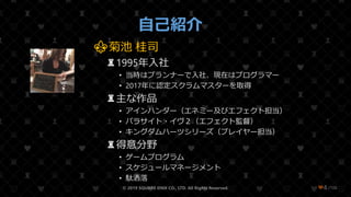 /108
自己紹介
⚜菊池 桂司
♜1995年入社
• 当時はプランナーで入社、現在はプログラマー
• 2017年に認定スクラムマスターを取得
♜主な作品
• アインハンダー（エネミー及びエフェクト担当）
• パラサイト・イヴ２（エフェクト監督）
• キングダムハーツシリーズ（プレイヤー担当）
♜得意分野
• ゲームプログラム
• スケジュールマネージメント
• 駄洒落
© 2019 SQUARE ENIX CO., LTD. All Rights Reserved. ❤4
 