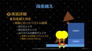 /108
段差越え
⚜実装詳細
♜段差越え判定
• 地面に沿ったベクトル取得
– 足元チェック
– 前方足元チェック
– abベクトルの傾きチェック
» 基準となる地面ベクトルとする
» 傾斜にも対応するため
© 2019 SQUARE ENIX CO., LTD. All Rights Reserved. ❤44
地面
段差補正
段差越え
a b
 