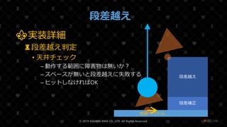 /108
段差越え
⚜実装詳細
♜段差越え判定
• 天井チェック
– 動作する範囲に障害物は無いか？
– スペースが無いと段差越えに失敗する
– ヒットしなければOK
© 2019 SQUARE ENIX CO., LTD. All Rights Reserved. ❤46
段差補正
段差越え
地面ベクトル
 