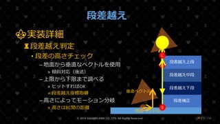 /108
段差越え
⚜実装詳細
♜段差越え判定
• 段差の高さチェック
– 地面から垂直なベクトルを使用
» 傾斜対応（後述）
– 上限から下限まで調べる
» ヒットすればOK
» 段差越え座標取得
– 高さによってモーション分岐
» 高さはBC間の距離
© 2019 SQUARE ENIX CO., LTD. All Rights Reserved. ❤49
段差補正
段差越え
段差越え下段
段差越え中段
段差越え上段
地面ベクトル
A
垂直ベクトル
C
B
 