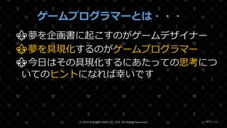 /108
ゲームプログラマーとは・・・
⚜夢を企画書に起こすのがゲームデザイナー
⚜夢を具現化するのがゲームプログラマー
⚜今日はその具現化するにあたっての思考につ
いてのヒントになれば幸いです
© 2019 SQUARE ENIX CO., LTD. All Rights Reserved. ❤5
 