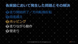 /108
各実装において発生した問題とその解決
⚜走り開始終了／方向転換反転
⚜段差越え
⚜ホッピング
⚜走りながら動作
⚜壁走り
© 2019 SQUARE ENIX CO., LTD. All Rights Reserved. ❤57
 