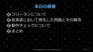 /108
本日の概要
⚜フリーランについて
⚜各実装において発生した問題とその解決
⚜動作チェックについて
⚜まとめ
© 2019 SQUARE ENIX CO., LTD. All Rights Reserved. ❤6
 