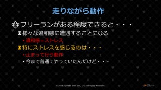 /108
走りながら動作
⚜フリーランがある程度できると・・・
♜様々な違和感に遭遇することになる
• 違和感＝ストレス
♜特にストレスを感じるのは・・・
• 止まって行う動作
• 今まで普通にやっていたんだけど・・・
© 2019 SQUARE ENIX CO., LTD. All Rights Reserved. ❤69
 