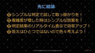 /108
先に結論
⚜シンプルな判定で試して取っ掛かりを！
⚜複雑度が増した時はシンプルな別案を！
⚜判定結果のリアルタイム表示で効率アップ！
⚜答えはひとつではないので色々考えよう！
© 2019 SQUARE ENIX CO., LTD. All Rights Reserved. ❤7
 