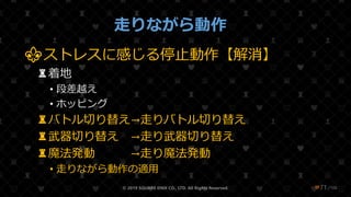 /108
走りながら動作
⚜ストレスに感じる停止動作【解消】
♜着地
• 段差越え
• ホッピング
♜バトル切り替え→走りバトル切り替え
♜武器切り替え →走り武器切り替え
♜魔法発動 →走り魔法発動
• 走りながら動作の適用
© 2019 SQUARE ENIX CO., LTD. All Rights Reserved. ❤71
 