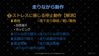 /108
走りながら動作
⚜ストレスに感じる停止動作【解消】
♜着地 →落下走り継続／軽い着地
• 段差越え
• ホッピング
♜バトル切り替え→走りバトル切り替え
♜武器切り替え →走り武器切り替え
♜魔法発動 →走り魔法発動
• 走りながら動作の適用
© 2019 SQUARE ENIX CO., LTD. All Rights Reserved. ❤72
 