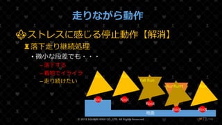 /108
走りながら動作
⚜ストレスに感じる停止動作【解消】
♜落下走り継続処理
• 微小な段差でも・・・
– 落下する
– 着地でイライラ
– 走り続けたい
© 2019 SQUARE ENIX CO., LTD. All Rights Reserved. ❤73
地面
Root
Run
Root
Run
Root
Fall
Root
Land
Root
Run Start
Root
Run
Root
Run
Root
Run
Root
Run
 