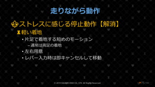/108
走りながら動作
⚜ストレスに感じる停止動作【解消】
♜軽い着地
• 片足で着地する短めのモーション
– 通常は両足の着地
• 左右用意
• レバー入力時は即キャンセルして移動
© 2019 SQUARE ENIX CO., LTD. All Rights Reserved. ❤75
 
