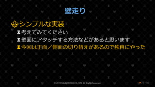 /108
壁走り
⚜シンプルな実装
♜考えてみてください
♜壁面にアタッチする方法などがあると思います
♜今回は正面／側面の切り替えがあるので独自にやった
© 2019 SQUARE ENIX CO., LTD. All Rights Reserved. ❤79
 