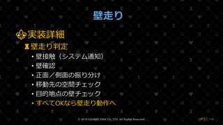 /108
壁走り
⚜実装詳細
♜壁走り判定
• 壁接触（システム通知）
• 壁確認
• 正面／側面の振り分け
• 移動先の空間チェック
• 目的地点の壁チェック
• すべてOKなら壁走り動作へ
© 2019 SQUARE ENIX CO., LTD. All Rights Reserved. ❤82
 