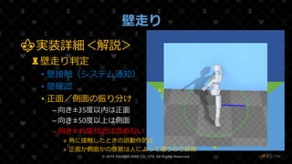 /108
壁走り
© 2019 SQUARE ENIX CO., LTD. All Rights Reserved. ❤85
地面
⚜実装詳細＜解説＞
♜壁走り判定
• 壁接触（システム通知）
• 壁確認
• 正面／側面の振り分け
– 向き±35度以内は正面
– 向き±50度以上は側面
– 向き±45度付近は含めない
» 角に接触したときの誤動作防止
» 正面か側面かの感覚は人によって違うので排除
壁
Root
Run
Collision
±50°~140°
（側面）
~±35°
（正面）
 