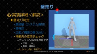 /108
壁走り
© 2019 SQUARE ENIX CO., LTD. All Rights Reserved. ❤86
⚜実装詳細＜解説＞
♜壁走り判定
• 壁接触（システム通知）
• 壁確認
• 正面／側面の振り分け
• 移動先の空間チェック
– モーション動作を保証する
» 正面：上方
» 側面：横前方
– ヒットしなければOK
地面
壁
A
B
 