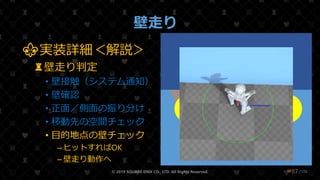 /108
壁走り
© 2019 SQUARE ENIX CO., LTD. All Rights Reserved. ❤87
⚜実装詳細＜解説＞
♜壁走り判定
• 壁接触（システム通知）
• 壁確認
• 正面／側面の振り分け
• 移動先の空間チェック
• 目的地点の壁チェック
– ヒットすればOK
– 壁走り動作へ
地面
壁
A B
 