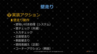 /108
壁走り
⚜実装アクション
♜壁走り動作
• 壁吸い付き処理（システム）
• 壁チェック（共通）
• 入力チェック
• 正面壁走り
• 側面壁走り
• 壁段差越え（正面）
• コーナーアクション（側面）
© 2019 SQUARE ENIX CO., LTD. All Rights Reserved. ❤88
 