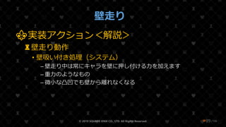 /108
壁走り
⚜実装アクション＜解説＞
♜壁走り動作
• 壁吸い付き処理（システム）
– 壁走り中は常にキャラを壁に押し付ける力を加えます
– 重力のようなもの
– 微小な凸凹でも壁から離れなくなる
© 2019 SQUARE ENIX CO., LTD. All Rights Reserved. ❤89
 
