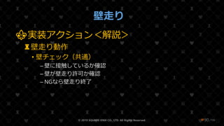 /108
壁走り
⚜実装アクション＜解説＞
♜壁走り動作
• 壁チェック（共通）
– 壁に接触しているか確認
– 壁が壁走り許可か確認
– NGなら壁走り終了
© 2019 SQUARE ENIX CO., LTD. All Rights Reserved. ❤90
 
