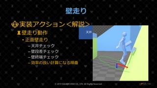 /108
壁走り
© 2019 SQUARE ENIX CO., LTD. All Rights Reserved. ❤93
壁
Collision
Root
天井 壁段差 壁終端
⚜実装アクション＜解説＞
♜壁走り動作
• 正面壁走り
– 天井チェック
– 壁段差チェック
– 壁終端チェック
– 効率の良い計算になる順番
 
