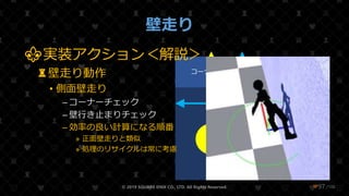 /108
壁走り
© 2019 SQUARE ENIX CO., LTD. All Rights Reserved. ❤97
地面 壁
コーナー 壁行き止まり
Collision
Root
WallRun
⚜実装アクション＜解説＞
♜壁走り動作
• 側面壁走り
– コーナーチェック
– 壁行き止まりチェック
– 効率の良い計算になる順番
» 正面壁走りと類似
» 処理のリサイクルは常に考慮
 