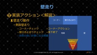 /108
壁走り
© 2019 SQUARE ENIX CO., LTD. All Rights Reserved. ❤98
地面 壁
コーナー 壁行き止まり
Collision
Root
WallRun
⚜実装アクション＜解説＞
♜壁走り動作
• 側面壁走り
– コーナーチェック →コーナーアクション
– 壁行き止まりチェック →落下終了
– 効率の良い計算になる順番
 