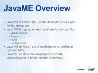 JavaME Overview
• Java Micro Edition (ME) is the Java for devices with
  limited resources
• Java ME brings a common platform for devices like:
   •   Mobile phones
   •   Pagers
   •   PDAs
   •   Set-top boxes
• Java ME defines a set of configurations, profiles e
  optional APIs;
• Java ME enables the developers to create
  applications for a large number of devices;
 