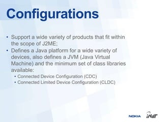 Configurations
• Support a wide variety of products that fit within
  the scope of J2ME;
• Defines a Java platform for a wide variety of
  devices, also defines a JVM (Java Virtual
  Machine) and the minimum set of class libraries
  available:
   • Connected Device Configuration (CDC)
   • Connected Limited Device Configuration (CLDC)
 