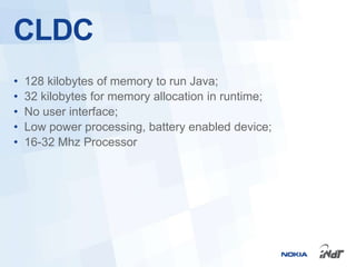 CLDC
•   128 kilobytes of memory to run Java;
•   32 kilobytes for memory allocation in runtime;
•   No user interface;
•   Low power processing, battery enabled device;
•   16-32 Mhz Processor
 