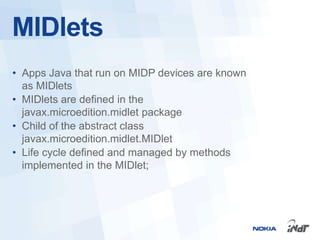 MIDlets
• Apps Java that run on MIDP devices are known
  as MIDlets
• MIDlets are defined in the
  javax.microedition.midlet package
• Child of the abstract class
  javax.microedition.midlet.MIDlet
• Life cycle defined and managed by methods
  implemented in the MIDlet;
 