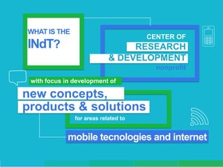 WHAT IS THE
                                      CENTER OF
INdT?                            RESEARCH
                            & DEVELOPMENT
                                        nonprofit
 with focus in development of

new concepts,
products & solutions
               for areas related to


             mobile tecnologies and internet
 