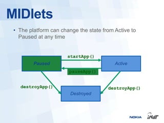 MIDlets
 • The platform can change the state from Active to
   Paused at any time


                       startApp()
         Paused                           Active
                       pauseApp()


   destroyApp()                        destroyApp()
                        Destroyed
 